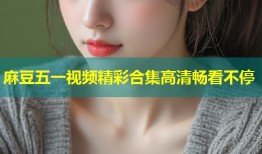 麻豆五一视频精彩合集高清畅看不停