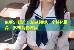 麻豆91国产：精选视频、个性化推荐、多样观看体验