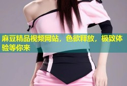 麻豆精品视频网站，色欲释放，极致体验等你来