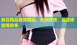 麻豆精品视频网站，色欲释放，极致体验等你来