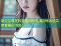 麻豆至尊在线观看视频高清流畅体验免费看精彩内容