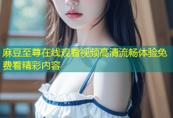 麻豆至尊在线观看视频高清流畅体验免费看精彩内容