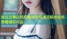 麻豆至尊在线观看视频高清流畅体验免费看精彩内容