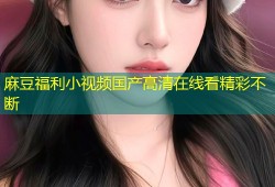 麻豆福利小视频国产高清在线看精彩不断