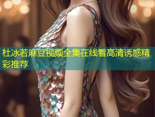 杜冰若麻豆视频全集在线看高清诱惑精彩推荐