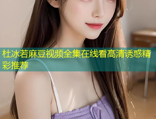 杜冰若麻豆视频全集在线看高清诱惑精彩推荐