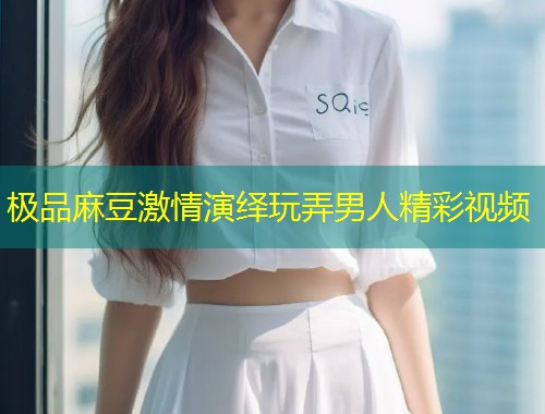极品麻豆激情演绎玩弄男人精彩视频