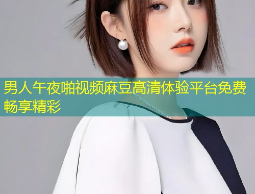男人午夜啪视频麻豆高清体验平台免费畅享精彩