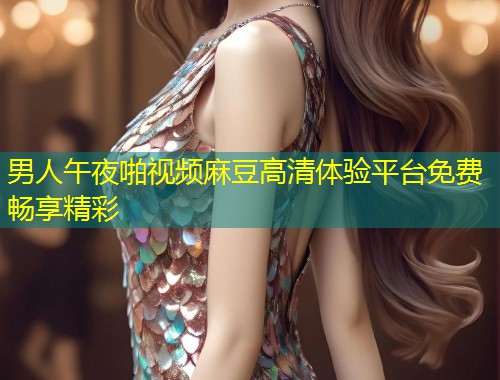 男人午夜啪视频麻豆高清体验平台免费畅享精彩