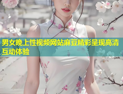 男女晚上性视频网站麻豆精彩呈现高清互动体验
