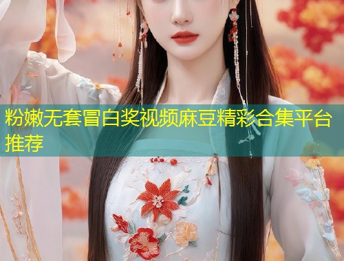 粉嫩无套冒白奖视频麻豆精彩合集平台推荐