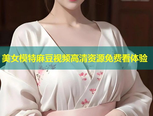 美女模特麻豆视频高清资源免费看体验