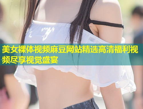 美女裸体视频麻豆网站精选高清福利视频尽享视觉盛宴