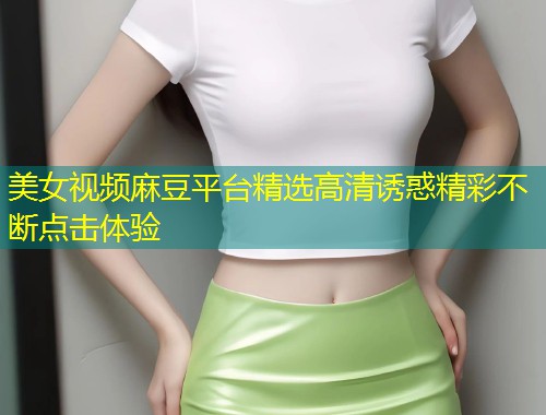 美女视频麻豆平台精选高清诱惑精彩不断点击体验