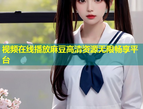 视频在线播放麻豆高清资源无限畅享平台