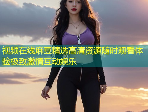 视频在线麻豆精选高清资源随时观看体验极致激情互动娱乐