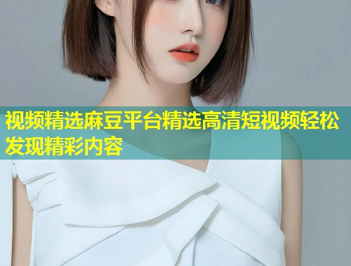 视频精选麻豆平台精选高清短视频轻松发现精彩内容