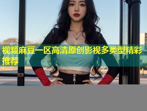 视频麻豆一区高清原创影视多类型精彩推荐