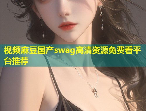 视频麻豆国产swag高清资源免费看平台推荐