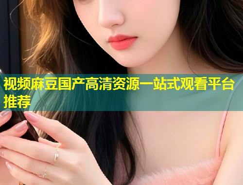 视频麻豆国产高清资源一站式观看平台推荐