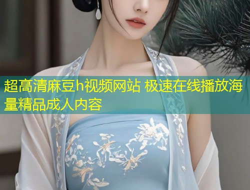 超高清麻豆h视频网站 极速在线播放海量精品成人内容
