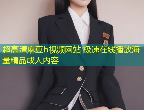 超高清麻豆h视频网站 极速在线播放海量精品成人内容