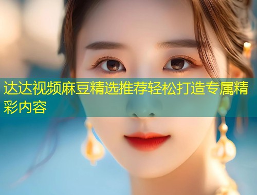 达达视频麻豆精选推荐轻松打造专属精彩内容