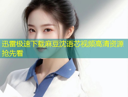 迅雷极速下载麻豆沈语芯视频高清资源抢先看