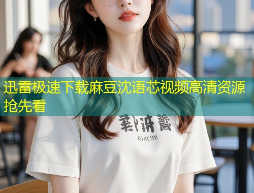 迅雷极速下载麻豆沈语芯视频高清资源抢先看
