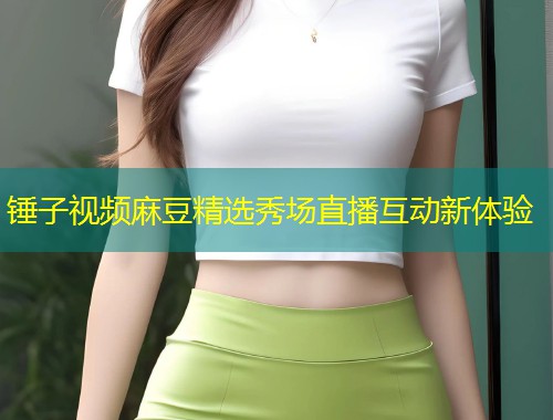 锤子视频麻豆精选秀场直播互动新体验