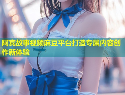阿宾故事视频麻豆平台打造专属内容创作新体验