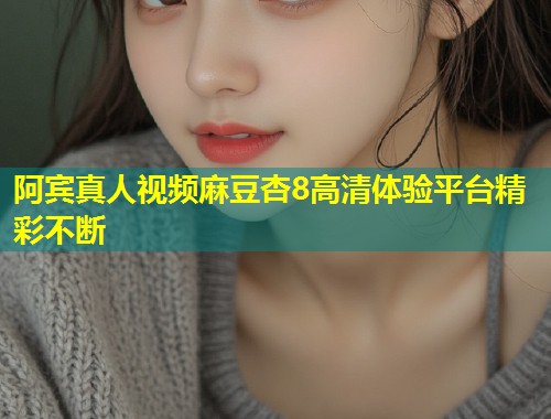 阿宾真人视频麻豆杏8高清体验平台精彩不断