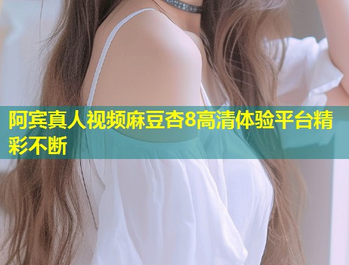 阿宾真人视频麻豆杏8高清体验平台精彩不断