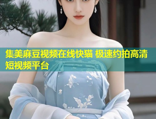 集美麻豆视频在线快猫 极速约拍高清短视频平台