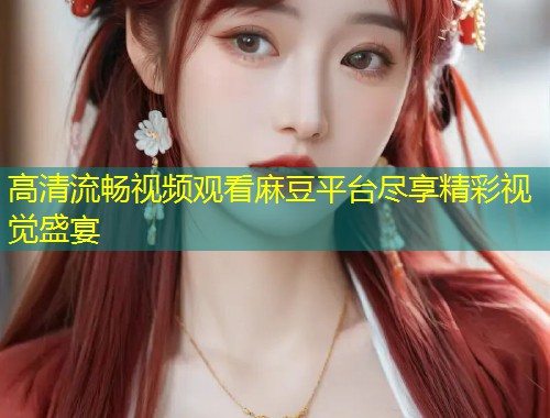 高清流畅视频观看麻豆平台尽享精彩视觉盛宴