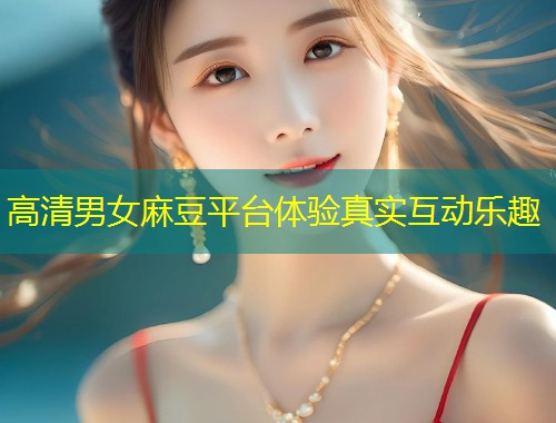 高清男女麻豆平台体验真实互动乐趣