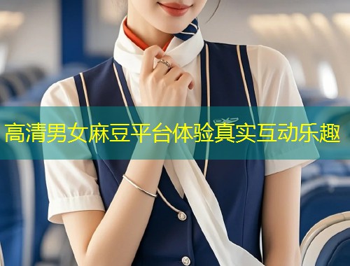 高清男女麻豆平台体验真实互动乐趣
