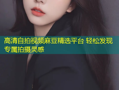 高清自拍视频麻豆精选平台 轻松发现专属拍摄灵感