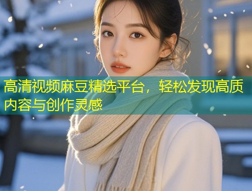 高清视频麻豆精选平台，轻松发现高质内容与创作灵感