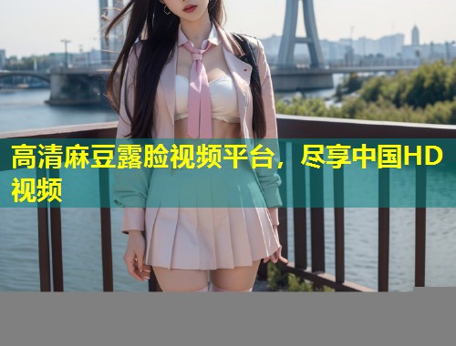 高清麻豆露脸视频平台，尽享中国HD视频