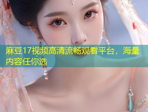 麻豆17视频高清流畅观看平台，海量内容任你选