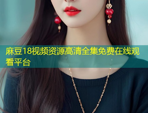 麻豆18视频资源高清全集免费在线观看平台