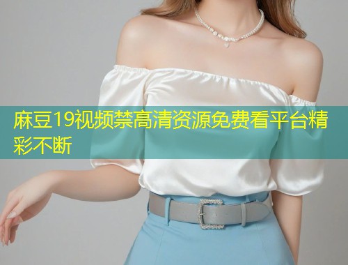麻豆19视频禁高清资源免费看平台精彩不断