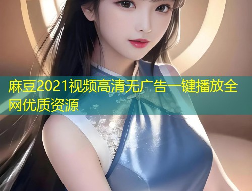 麻豆2021视频高清无广告一键播放全网优质资源