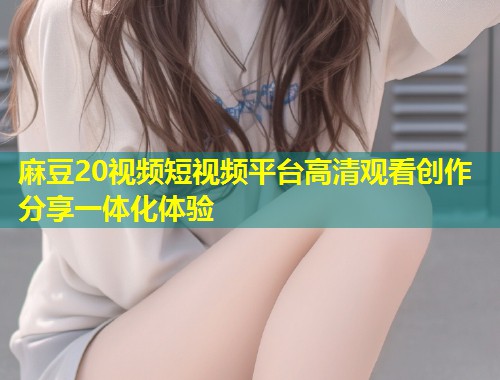 麻豆20视频短视频平台高清观看创作分享一体化体验