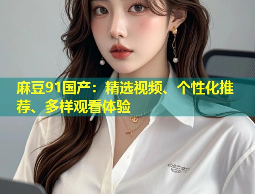 麻豆91国产：精选视频、个性化推荐、多样观看体验