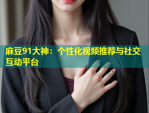麻豆91大神：个性化视频推荐与社交互动平台