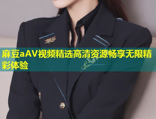 麻豆aAV视频精选高清资源畅享无限精彩体验