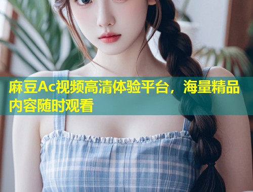 麻豆Ac视频高清体验平台，海量精品内容随时观看