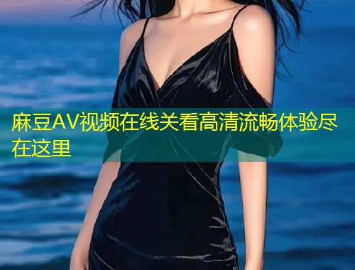 麻豆AV视频在线关看高清流畅体验尽在这里